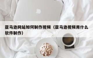 庄河亚马逊网站如何制作视频（亚马逊视频用什么软件制作）